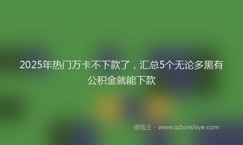 2025年热门万卡不下款了，汇总5个无论多黑有公积金就能下款