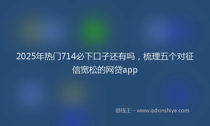 2025年热门714必下口子还有吗，梳理五个对征信宽松的网贷app