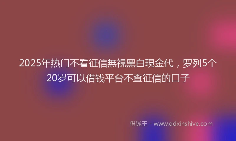 2025年热门不看征信無視黑白現金代，罗列5个20岁可以借钱平台不查征信的口子