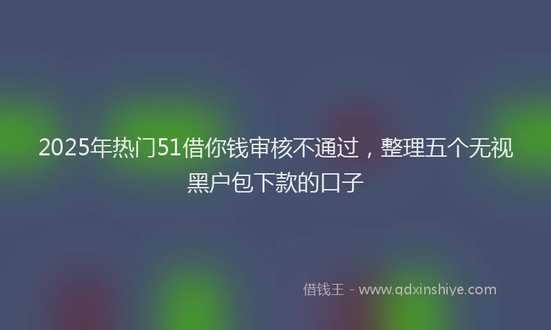 2025年热门51借你钱审核不通过，整理五个无视黑户包下款的口子