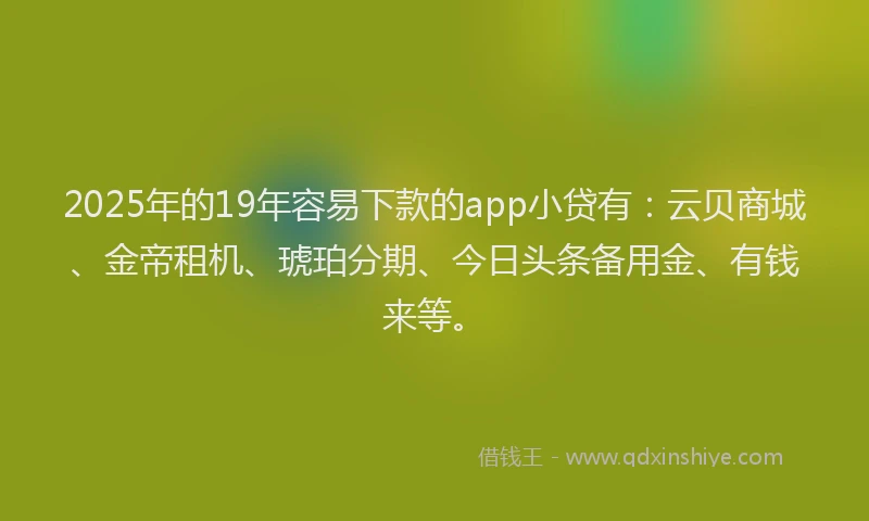2025年的19年容易下款的app小贷有：云贝商城、金帝租机、琥珀分期、今日头条备用金、有钱来等。