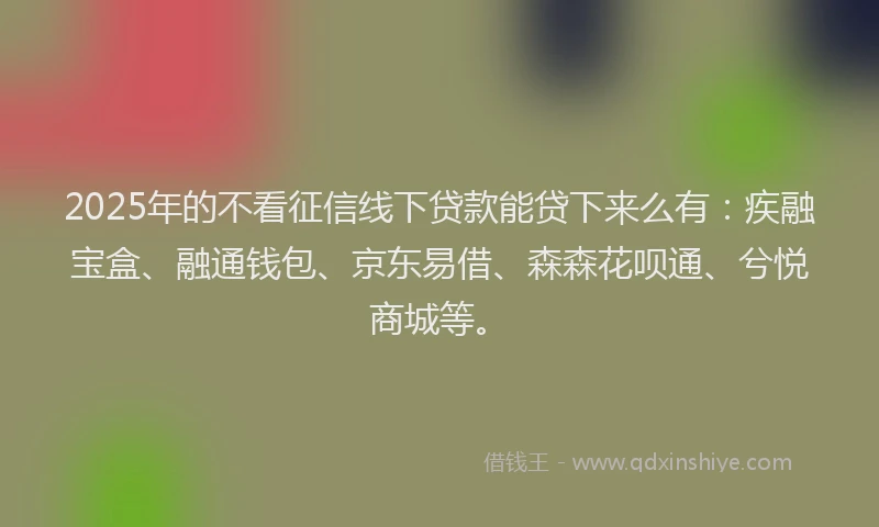 2025年的不看征信线下贷款能贷下来么有：疾融宝盒、融通钱包、京东易借、森森花呗通、兮悦商城等。