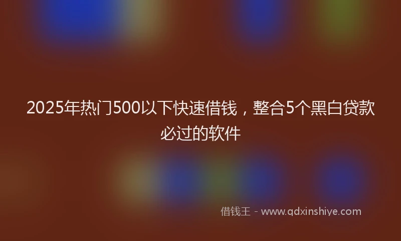 2025年热门500以下快速借钱，整合5个黑白贷款必过的软件