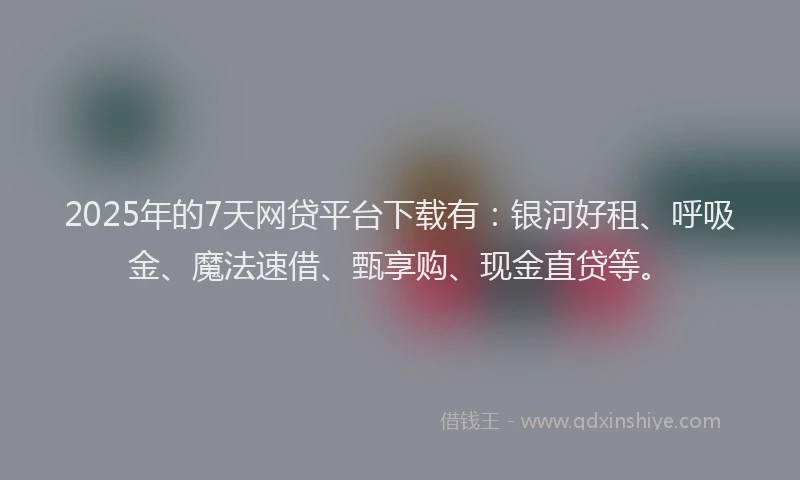 2025年的7天网贷平台下载有：银河好租、呼吸金、魔法速借、甄享购、现金直贷等。