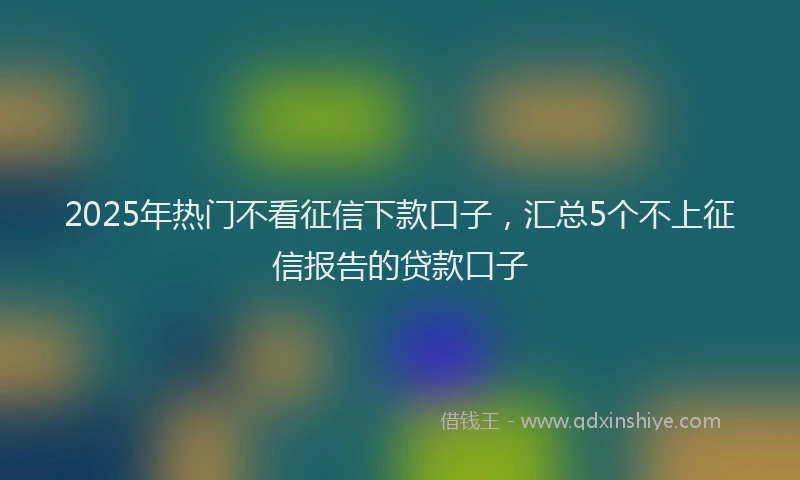 2025年热门不看征信下款口子，汇总5个不上征信报告的贷款口子