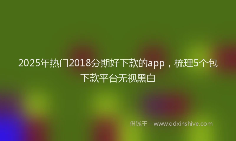2025年热门2018分期好下款的app，梳理5个包下款平台无视黑白