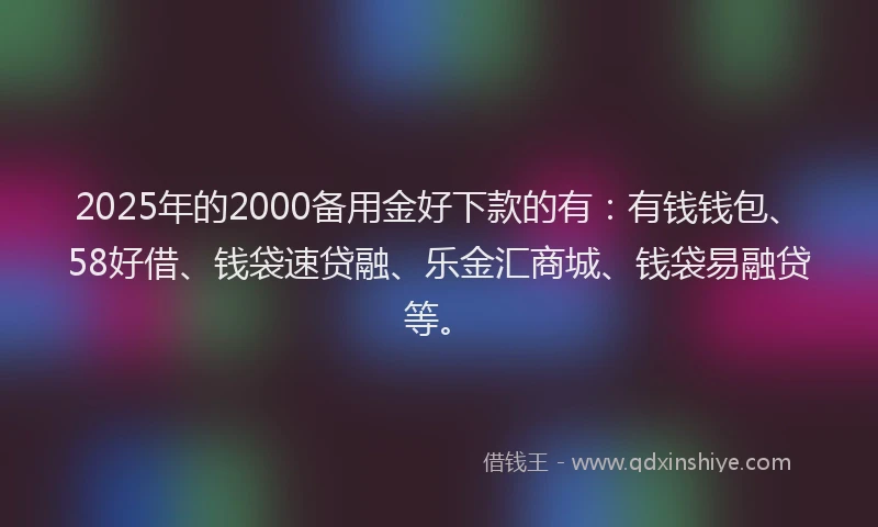 2025年的2000备用金好下款的有：有钱钱包、58好借、钱袋速贷融、乐金汇商城、钱袋易融贷等。