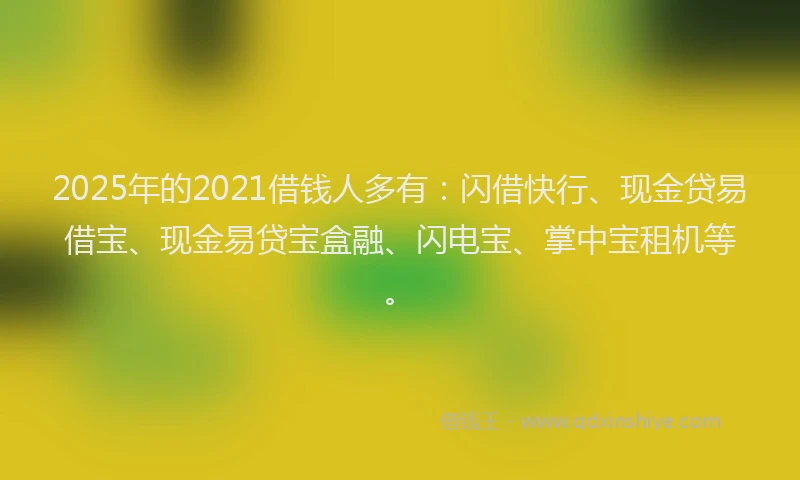 2025年的2021借钱人多有：闪借快行、现金贷易借宝、现金易贷宝盒融、闪电宝、掌中宝租机等。