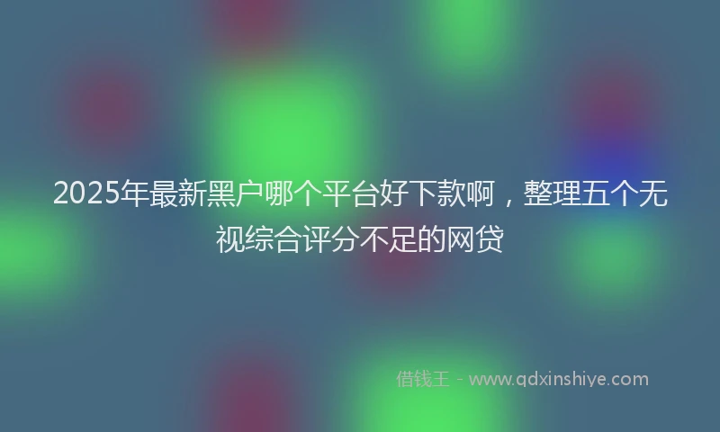 2025年最新黑户哪个平台好下款啊，整理五个无视综合评分不足的网贷