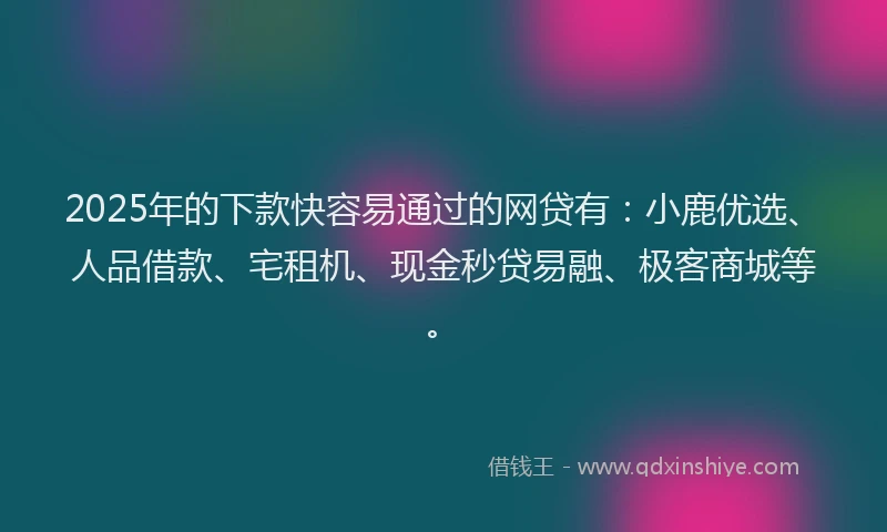 2025年的下款快容易通过的网贷有：小鹿优选、人品借款、宅租机、现金秒贷易融、极客商城等。