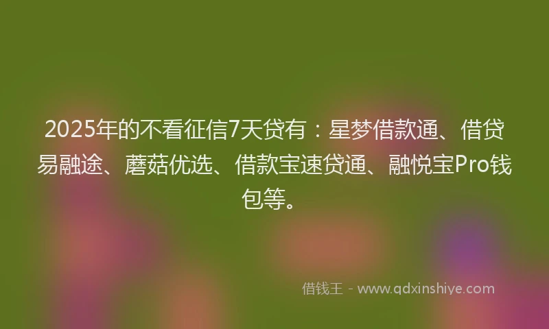 2025年的不看征信7天贷有：星梦借款通、借贷易融途、蘑菇优选、借款宝速贷通、融悦宝Pro钱包等。
