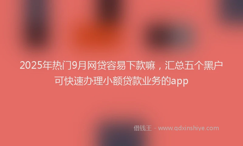 2025年热门9月网贷容易下款嘛，汇总五个黑户可快速办理小额贷款业务的app
