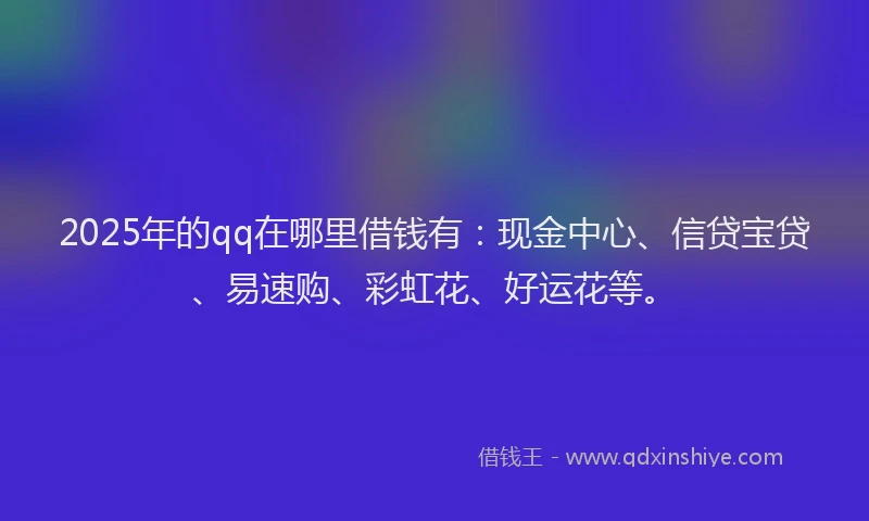 2025年的qq在哪里借钱有：现金中心、信贷宝贷、易速购、彩虹花、好运花等。