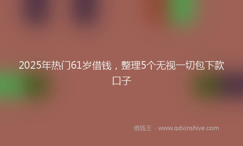 2025年热门61岁借钱，整理5个无视一切包下款口子