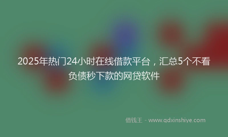 2025年热门24小时在线借款平台，汇总5个不看负债秒下款的网贷软件