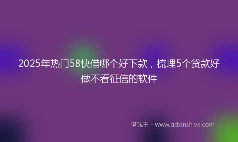 2025年热门58快借哪个好下款，梳理5个贷款好做不看征信的软件