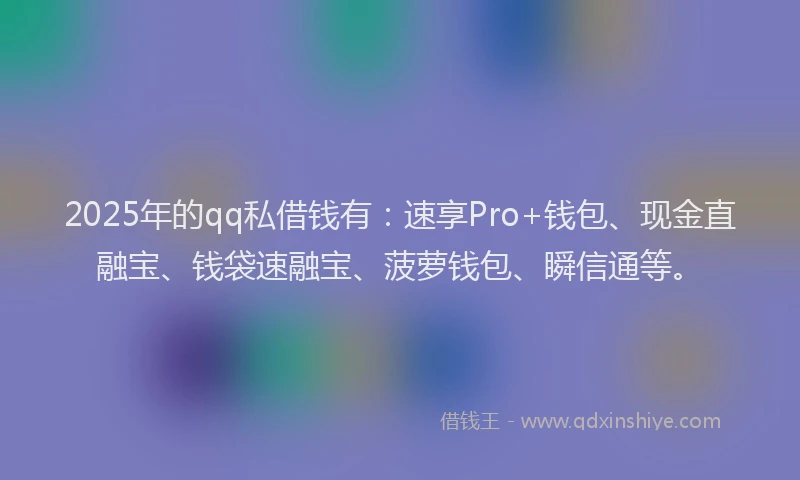 2025年的qq私借钱有：速享Pro+钱包、现金直融宝、钱袋速融宝、菠萝钱包、瞬信通等。