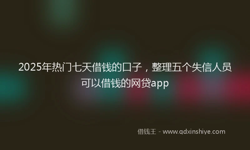 2025年热门七天借钱的口子，整理五个失信人员可以借钱的网贷app