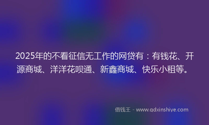 2025年的不看征信无工作的网贷有：有钱花、开源商城、洋洋花呗通、新鑫商城、快乐小租等。