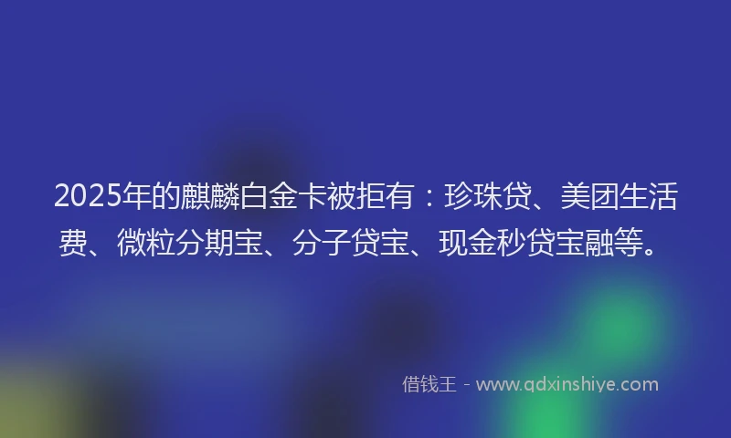 2025年的麒麟白金卡被拒有：珍珠贷、美团生活费、微粒分期宝、分子贷宝、现金秒贷宝融等。