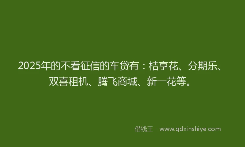2025年的不看征信的车贷有：桔享花、分期乐、双喜租机、腾飞商城、新一花等。