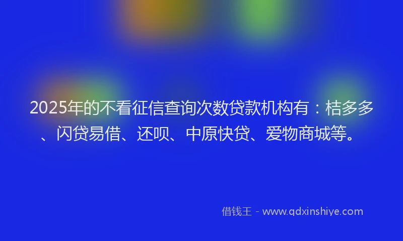 2025年的不看征信查询次数贷款机构有：桔多多、闪贷易借、还呗、中原快贷、爱物商城等。