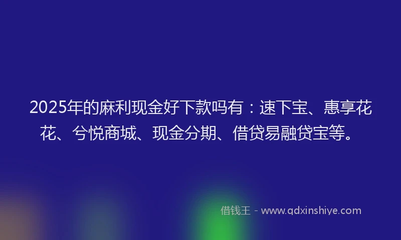 2025年的麻利现金好下款吗有：速下宝、惠享花花、兮悦商城、现金分期、借贷易融贷宝等。