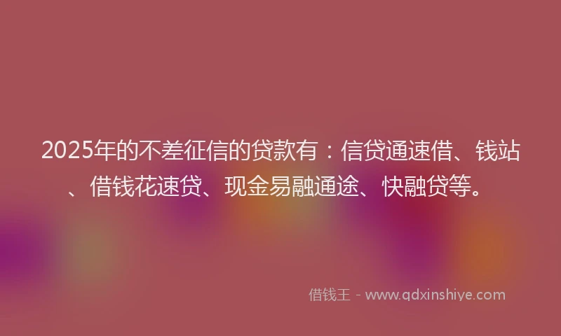 2025年的不差征信的贷款有：信贷通速借、钱站、借钱花速贷、现金易融通途、快融贷等。