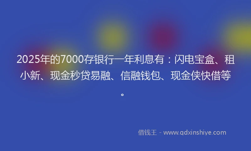 2025年的7000存银行一年利息有：闪电宝盒、租小新、现金秒贷易融、信融钱包、现金侠快借等。