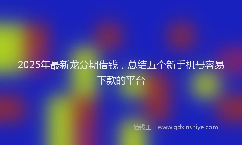 2025年最新龙分期借钱，总结五个新手机号容易下款的平台