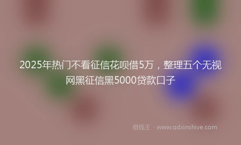 2025年热门不看征信花呗借5万，整理五个无视网黑征信黑5000贷款口子