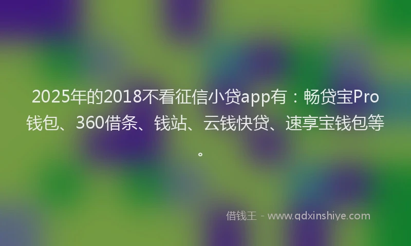 2025年的2018不看征信小贷app有：畅贷宝Pro钱包、360借条、钱站、云钱快贷、速享宝钱包等。