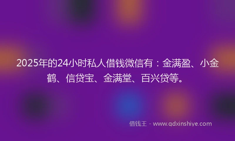 2025年的24小时私人借钱微信有：金满盈、小金鹤、信贷宝、金满堂、百兴贷等。