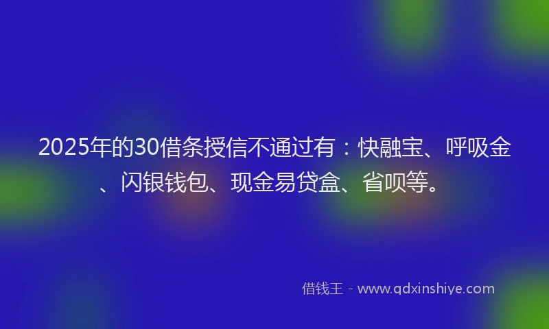 2025年的30借条授信不通过有：快融宝、呼吸金、闪银钱包、现金易贷盒、省呗等。