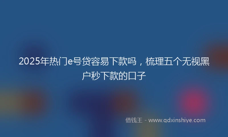 2025年热门e号贷容易下款吗，梳理五个无视黑户秒下款的口子