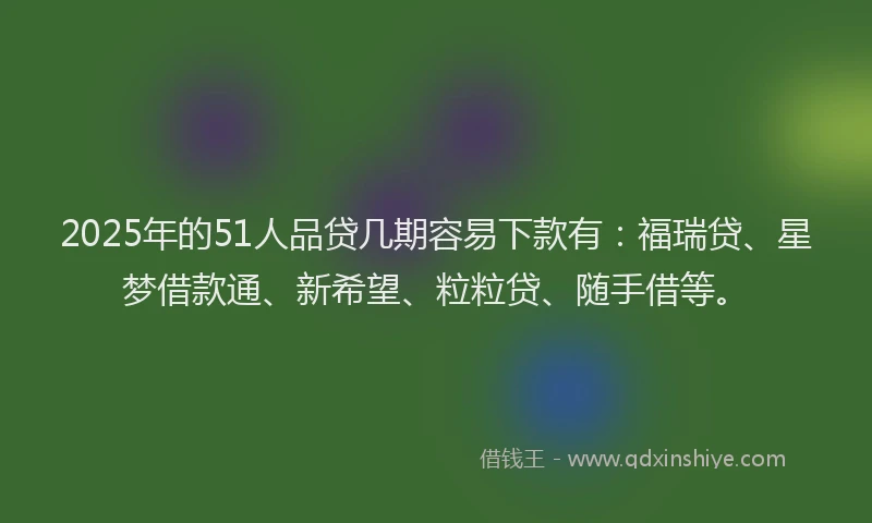 2025年的51人品贷几期容易下款有：福瑞贷、星梦借款通、新希望、粒粒贷、随手借等。