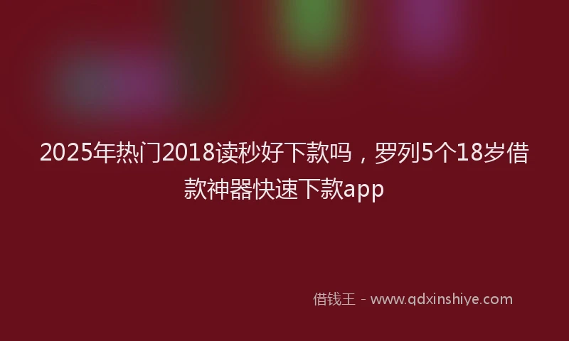 2025年热门2018读秒好下款吗，罗列5个18岁借款神器快速下款app