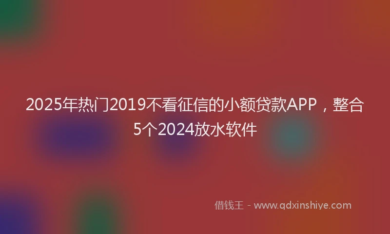 2025年热门2019不看征信的小额贷款APP，整合5个2024放水软件