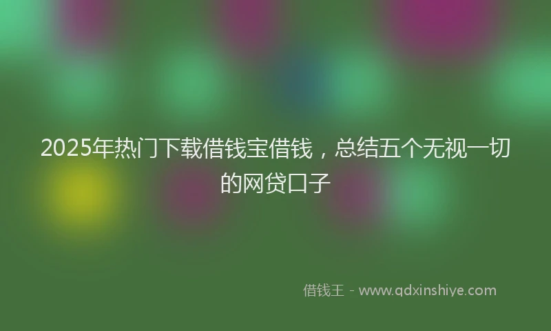 2025年热门下载借钱宝借钱，总结五个无视一切的网贷口子