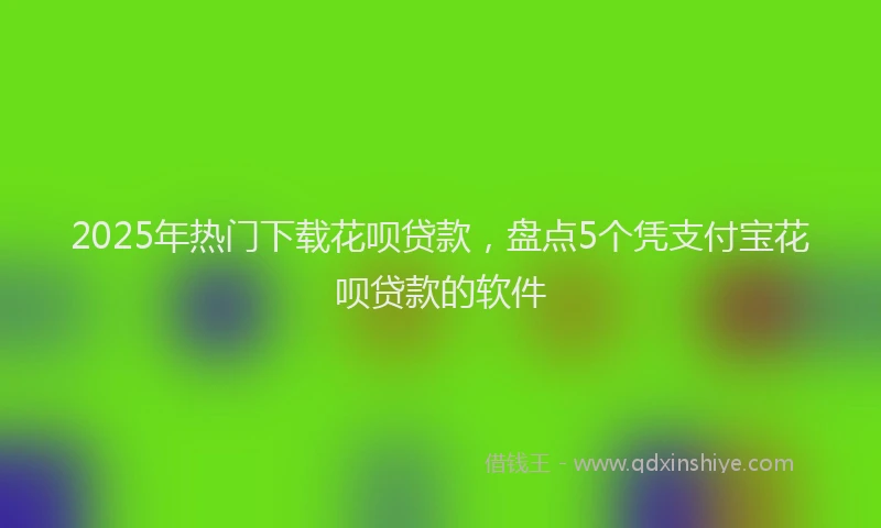 2025年热门下载花呗贷款，盘点5个凭支付宝花呗贷款的软件