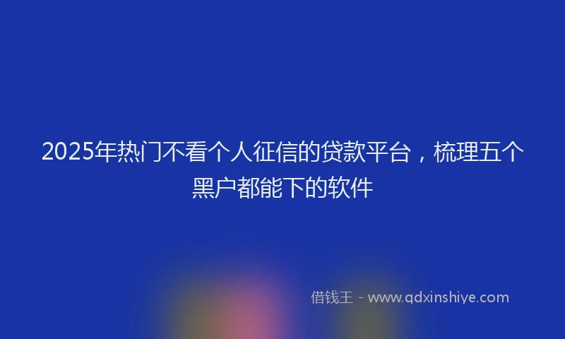 2025年热门不看个人征信的贷款平台，梳理五个黑户都能下的软件