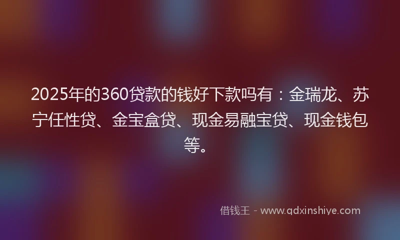 2025年的360贷款的钱好下款吗有：金瑞龙、苏宁任性贷、金宝盒贷、现金易融宝贷、现金钱包等。