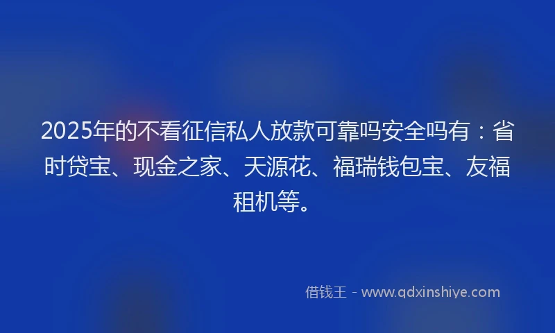 2025年的不看征信私人放款可靠吗安全吗有：省时贷宝、现金之家、天源花、福瑞钱包宝、友福租机等。