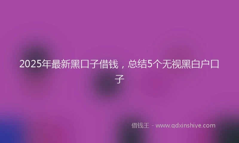 2025年最新黑口子借钱，总结5个无视黑白户口子