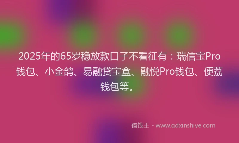 2025年的65岁稳放款口子不看征有：瑞信宝Pro钱包、小金鸽、易融贷宝盒、融悦Pro钱包、便荔钱包等。