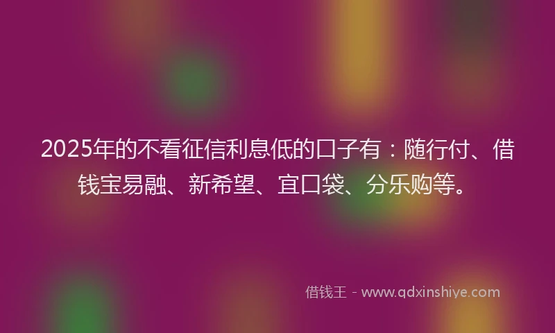 2025年的不看征信利息低的口子有：随行付、借钱宝易融、新希望、宜口袋、分乐购等。
