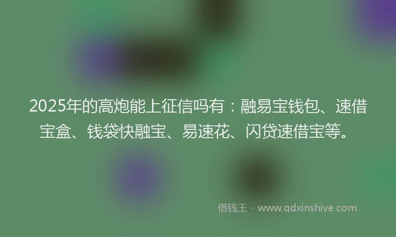2025年的高炮能上征信吗有：融易宝钱包、速借宝盒、钱袋快融宝、易速花、闪贷速借宝等。