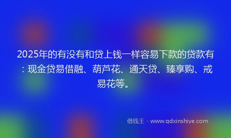 2025年的有没有和贷上钱一样容易下款的贷款有：现金贷易借融、葫芦花、通天贷、臻享购、戒易花等。