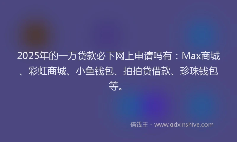 2025年的一万贷款必下网上申请吗有：Max商城、彩虹商城、小鱼钱包、拍拍贷借款、珍珠钱包等。