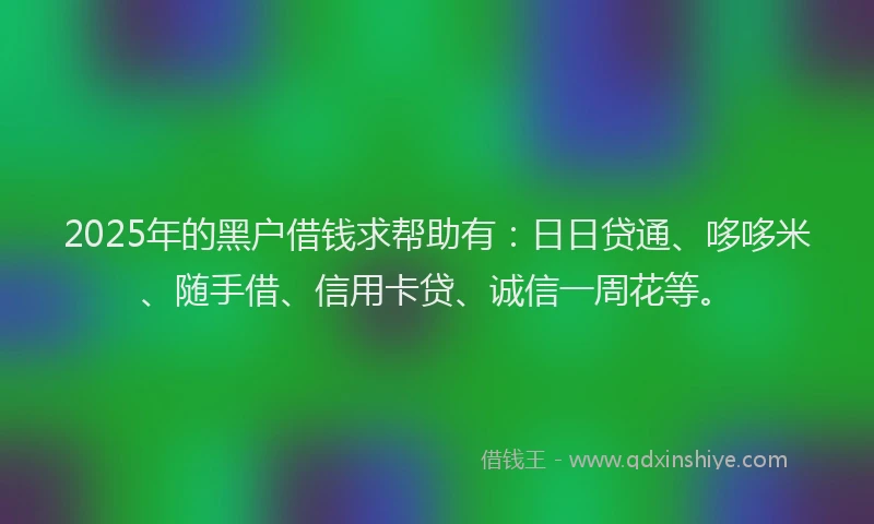2025年的黑户借钱求帮助有：日日贷通、哆哆米、随手借、信用卡贷、诚信一周花等。